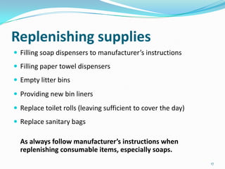 Replenishing supplies
 Filling soap dispensers to manufacturer’s instructions
 Filling paper towel dispensers
 Empty litter bins
 Providing new bin liners
 Replace toilet rolls (leaving sufficient to cover the day)
 Replace sanitary bags

As always follow manufacturer’s instructions when
replenishing consumable items, especially soaps.
17

 