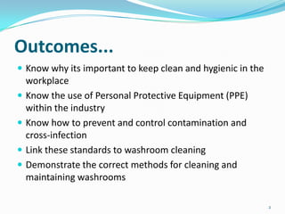 Outcomes...
 Know why its important to keep clean and hygienic in the






workplace
Know the use of Personal Protective Equipment (PPE)
within the industry
Know how to prevent and control contamination and
cross-infection
Link these standards to washroom cleaning
Demonstrate the correct methods for cleaning and
maintaining washrooms
2

 
