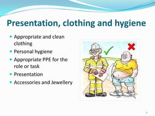 Presentation, clothing and hygiene
 Appropriate and clean






clothing
Personal hygiene
Appropriate PPE for the
role or task
Presentation
Accessories and Jewellery

3

 