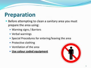 Preparation
 Before attempting to clean a sanitary area you must

prepare the area using:
 Warning signs / Barriers
 Verbal warnings
 Special Procedures for entering/leaving the area
 Protective clothing
 Ventilation of the area

 Use colour coded equipment

9

 