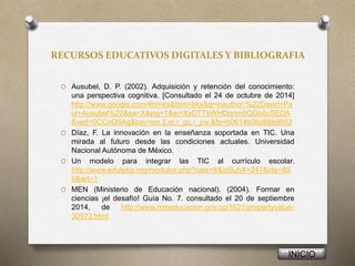 RECURSOS EDUCATIVOS DIGITALES Y BIBLIOGRAFIA
O Ausubel, D. P. (2002). Adquisición y retención del conocimiento:
una perspectiva cognitiva. [Consultado el 24 de octubre de 2014]
http://www.google.com/#hl=es&tbm=bks&q=inauthor:%22David+Pa
ul+Ausubel%22&sa=X&psj=1&ei=XxDTTbWHDqnm0QGb0cSEDA
&ved=0CCoQ9Ag&bav=on.2,or.r_gc.r_pw.&fp=b0614b06d86b9852
O Díaz, F. La innovación en la enseñanza soportada en TIC. Una
mirada al futuro desde las condiciones actuales. Universidad
Nacional Autónoma de México.
O Un modelo para integrar las TIC al currículo escolar.
http://www.eduteka.org/modulos.php?catx=8&idSubX=247&ida=88
9&art=1
O MEN (Ministerio de Educación nacional). (2004). Formar en
ciencias ¡el desafío! Guía No. 7. consultado el 20 de septiembre
2014, de http://www.mineducacion.gov.co/1621/propertyvalue-
30973.html
INICIO
 