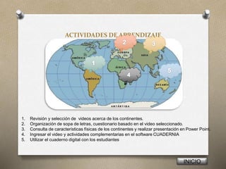 ACTIVIDADES DE APRENDIZAJE
INICIO
1. Revisión y selección de videos acerca de los continentes.
2. Organización de sopa de letras, cuestionario basado en el video seleccionado.
3. Consulta de características físicas de los continentes y realizar presentación en Power Point.
4. Ingresar el video y actividades complementarias en el software CUADERNIA
5. Utilizar el cuaderno digital con los estudiantes
 