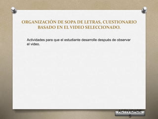ORGANIZACIÓN DE SOPA DE LETRAS, CUESTIONARIO
BASADO EN EL VIDEO SELECCIONADO.
Actividades para que el estudiante desarrolle después de observar
el video.
ACTIVIDADE
S
 