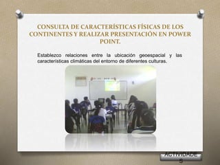 CONSULTA DE CARACTERÍSTICAS FÍSICAS DE LOS
CONTINENTES Y REALIZAR PRESENTACIÓN EN POWER
POINT.
Establezco relaciones entre la ubicación geoespacial y las
características climáticas del entorno de diferentes culturas.
ACTIVIDADE
S
 