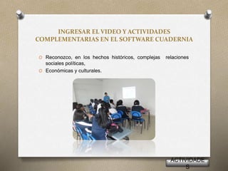 INGRESAR EL VIDEO Y ACTIVIDADES
COMPLEMENTARIAS EN EL SOFTWARE CUADERNIA
O Reconozco, en los hechos históricos, complejas relaciones
sociales políticas,
O Económicas y culturales.
ACTIVIDADE
S
 