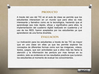 PRODUCTO
A través del uso del TIC en el aula de clase se permite que los
estudiantes interactúen en un mundo que para ellos es más
interesante y llamativo como es la tecnológica, haciendo que el
aprendizaje sea más rápido, eficaz y significativo para ellos, la
implementación del cuaderno digital realizado en cuadernia y el
uso de los RED, fueron aceptados por los estudiantes ya que
aprendieron de una forma divertida.
INICIO
EVALUACION
La motivación para los estudiantes a través de las TIC es mayor
que en una clase sin ellas ya que les permite explorar los
conceptos de diferentes formas como son las imágenes, videos,
textos, juegos, que son actividades que a ellos más les llama la
atención y la información les perdura por mas tiempo en su
cerebro, esto se evidencia en los resultados positivos que tuvieron
los estudiantes al momento de evaluar los conocimientos.
 
