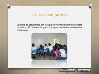 GRUPO DE ESTUDIANTES
El grupo de estudiantes con los que se va implementar el proyecto
de aula en TIC son los de grado 8 y lograr desarrollar los objetivos
propuestos.
DOCENTE
S
INICIO
 