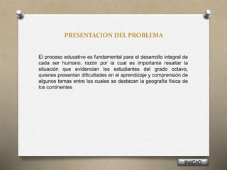 PRESENTACION DEL PROBLEMA
El proceso educativo es fundamental para el desarrollo integral de
cada ser humano, razón por la cual es importante resaltar la
situación que evidencian los estudiantes del grado octavo,
quienes presentan dificultades en el aprendizaje y comprensión de
algunos temas entre los cuales se destacan la geografía física de
los continentes
INICIO
 