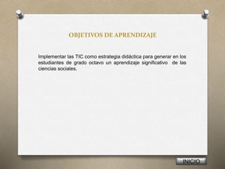 OBJETIVOS DE APRENDIZAJE
Implementar las TIC como estrategia didáctica para generar en los
estudiantes de grado octavo un aprendizaje significativo de las
ciencias sociales.
INICIO
 