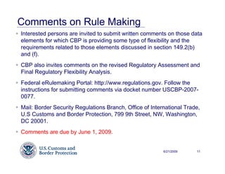 Comments on Rule Making
Interested persons are invited to submit written comments on those data
elements for which CBP is providing some type of flexibility and the
requirements related to those elements discussed in section 149.2(b)
and (f).
CBP also invites comments on the revised Regulatory Assessment and
Final Regulatory Flexibility Analysis.
Federal eRulemaking Portal: http://www.regulations.gov. Follow the
instructions for submitting comments via docket number USCBP-2007-
0077.
Mail: Border Security Regulations Branch, Office of International Trade,
U.S Customs and Border Protection, 799 9th Street, NW, Washington,
DC 20001.
Comments are due by June 1, 2009.


                                                         6/21/2009    11
 