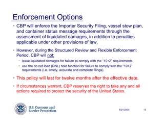 Enforcement Options
 CBP will enforce the Importer Security Filing, vessel stow plan,
 and container status message requirements through the
 assessment of liquidated damages, in addition to penalties
 applicable under other provisions of law.
 However, during the Structured Review and Flexible Enforcement
 Period, CBP will not:
    issue liquidated damages for failure to comply with the “10+2” requirements
    use the do not load (DNL) hold function for failure to comply with the “10+2”
    requirements (i.e. timely, accurate and complete filings).

 This policy will last for twelve months after the effective date.
 If circumstances warrant, CBP reserves the right to take any and all
 actions required to protect the security of the United States.



                                                                       6/21/2009    13
 