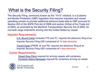What is the Security Filing?
The Security Filing, commonly known as the “10+2” initiative, is a Customs
and Border Protection (CBP) regulation that requires importers and vessel
operating carriers to provide additional advance trade data to CBP pursuant to
Section 203 of the SAFE Port Act of 2006 and section 343(a) of the Trade Act
of 2002, as amended by the Maritime Transportation Security Act of 2002, for
non-bulk cargo shipments arriving into the United States by vessel.

Importer Requirements:
        U.S. Bound Cargo (Includes FTZ and IT) : requires the electronic filing of an
        Importer Security Filing (ISF) comprised of 10 data elements.
        Transit Cargo (FROB, IE and TE): requires the electronic filing of an
        Importer Security Filing (ISF) comprised of 5 data elements.
 Carrier Requirements:
         Vessel Stow Plans required for arriving vessels with containers.
         Container Status Messages required for containers arriving via vessel.


                                                                6/21/2009       15
 