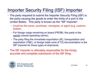 Importer Security Filing (ISF) Importer
 The party required to submit the Importer Security Filing (ISF) is
 the party causing the goods to enter the limits of a port in the
 United States. This party is known as the “ISF Importer”.
   Could be the owner, purchaser, consignee, or agent (e.g. customs
   broker).
   For foreign cargo remaining on board (FROB), this party is the
   carrier (vessel operating carrier).
   The party filing the immediate exportation (IE), transportation and
   exportation (T&E), or foreign trade zone (FTZ) documentation is the
   ISF Importer for those types of shipments.

 The ISF Importer is ultimately responsible for the timely,
 accurate and complete submission of the ISF filing.



                                                       6/21/2009      18
 