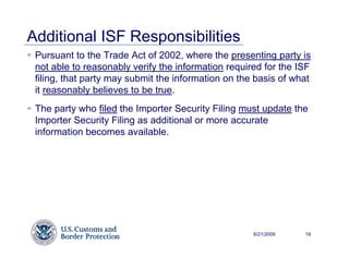 Additional ISF Responsibilities
 Pursuant to the Trade Act of 2002, where the presenting party is
 not able to reasonably verify the information required for the ISF
 filing, that party may submit the information on the basis of what
 it reasonably believes to be true.
 The party who filed the Importer Security Filing must update the
 Importer Security Filing as additional or more accurate
 information becomes available.




                                                     6/21/2009   19
 
