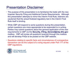 Presentation Disclaimer
The purpose of this presentation is to familiarize the trade with the new
Importer Security Filing and Additional Carrier Requirements. Although
this presentation attempts to mirror the Interim Final Rule, listeners are
cautioned that the actual finalized regulatory text in the Interim Final
Rule itself is binding.
While CBP will respond to some questions during this presentation,
certain questions are more appropriate to be responded to in writing.
Parties may submit questions about the general application of the new
requirements to CBP via the Security_Filing_General@cbp.dhs.gov
mailbox. CBP will review all questions received through this mailbox
and will develop FAQs to be posted on the CBP website.
Questions relating to specific facts and circumstances of a prospective
transaction can be the subject of a ruling request under Part 177 of the
CBP regulations.


                                                          6/21/2009     2
 