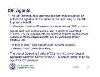 ISF Agents
 The ISF Importer, as a business decision, may designate an
 authorized agent to file the Importer Security Filing on the ISF
 Importer’s behalf.
    If an agent is used for ISF purposes, a power of attorney (POA) is required.

 Agents must have access to one of CBP’s approved automated
 systems. For ISF requirements, the approved systems are the vessel
 Automated Manifest System (AMS) and the Automated Broker
 Interface (ABI).
 The filing of an ISF does not constitute “customs business”.
    Exception is the “Unified Entry” filing.

 The Vessel Operating Carrier (VOC) may hire a Non-Vessel
 Operating Common Carrier (NVOCC), or another party, to be its
 agent for ISF purposes.

                                                               6/21/2009      20
 