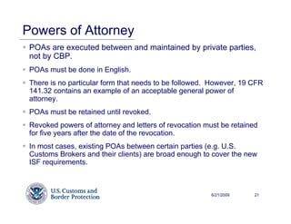 Powers of Attorney
 POAs are executed between and maintained by private parties,
 not by CBP.
 POAs must be done in English.
 There is no particular form that needs to be followed. However, 19 CFR
 141.32 contains an example of an acceptable general power of
 attorney.
 POAs must be retained until revoked.
 Revoked powers of attorney and letters of revocation must be retained
 for five years after the date of the revocation.
 In most cases, existing POAs between certain parties (e.g. U.S.
 Customs Brokers and their clients) are broad enough to cover the new
 ISF requirements.



                                                        6/21/2009    21
 