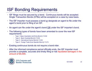 ISF Bonding Requirements
 ISF filings must be secured by a bond. Continuous bonds will be accepted.
 Single Transaction Bonds (STBs) will be accepted on a case by case basis.
 The ISF Importer must possess a bond or designate an agent to file under the
 agent’s bond prior to filing of an ISF.

 An agent can file under the agent’s bond OR under the ISF Importer’s bond.
 The following types of bonds have been amended to cover the new ISF
 requirements:
       Type 1: Basic Importation and Entry Bond § 113.62
       Type 2: Basic Custodial Bond § 113.63
       Type 3: International Carrier Bond § 113.64
       Type 4: Foreign Trade Zone Operator Bond § 113.73

 Existing continuous bonds do not require a bond rider.
 After the informed compliance period officially ends, the ISF Importer must
 provide a complete, accurate and timely filing or risk liquidated damages in the
 amount of $5,000.


                                                                6/21/2009      22
 