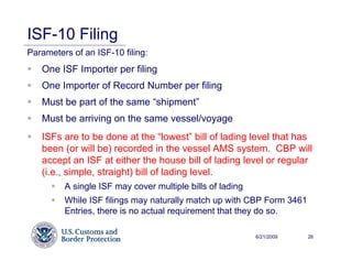 ISF-10 Filing
Parameters of an ISF-10 filing:
   One ISF Importer per filing
   One Importer of Record Number per filing
   Must be part of the same “shipment”
   Must be arriving on the same vessel/voyage
   ISFs are to be done at the “lowest” bill of lading level that has
   been (or will be) recorded in the vessel AMS system. CBP will
   accept an ISF at either the house bill of lading level or regular
   (i.e., simple, straight) bill of lading level.
         A single ISF may cover multiple bills of lading
         While ISF filings may naturally match up with CBP Form 3461
         Entries, there is no actual requirement that they do so.

                                                           6/21/2009   26
 