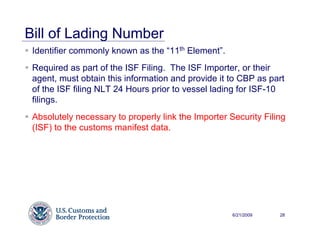 Bill of Lading Number
 Identifier commonly known as the “11th Element”.
 Required as part of the ISF Filing. The ISF Importer, or their
 agent, must obtain this information and provide it to CBP as part
 of the ISF filing NLT 24 Hours prior to vessel lading for ISF-10
 filings.
 Absolutely necessary to properly link the Importer Security Filing
 (ISF) to the customs manifest data.




                                                     6/21/2009   28
 