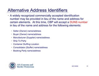 Alternative Address Identifiers
 A widely recognized commercially accepted identification
 number may be provided in lieu of the name and address for
 certain elements. At this time, CBP will accept a DUNS number
 in lieu of the name and address for the following elements:
   Seller (Owner) name/address
   Buyer (Owner) name/address
   Manufacturer (Supplier) name/address
   Ship To Party
   Container Stuffing Location
   Consolidator (Stuffer) name/address
   Booking Party name/address




                                                 6/21/2009   31
 