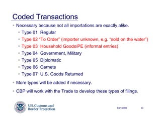 Coded Transactions
 Necessary because not all importations are exactly alike.
   Type 01 Regular
   Type 02 “To Order” (importer unknown, e.g. “sold on the water”)
   Type 03 Household Goods/PE (informal entries)
   Type 04 Government, Military
   Type 05 Diplomatic
   Type 06 Carnets
   Type 07 U.S. Goods Returned
 More types will be added if necessary.
 CBP will work with the Trade to develop these types of filings.


                                                     6/21/2009     33
 