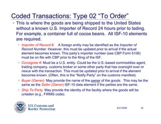 Coded Transactions: Type 02 “To Order”
 This is where the goods are being shipped to the United States
 without a known U.S. Importer of Record 24 hours prior to lading.
 For example, a container full of cocoa beans. All ISF-10 elements
 are required.
   Importer of Record #: A foreign entity may be identified as the Importer of
   Record Number. However, this must be updated prior to arrival if the actual
   element becomes known. This party’s importer number (see CBP Form 5106)
   must be on file with CBP prior to the filing of the ISF.
   Consignee #: Must be a U.S. entity. Could be the U.S.-based commodities agent,
   trading company, customs broker or some other party that has oversight over or
   nexus with the transaction. This must be updated prior to arrival if the element
   becomes known. (Often, this is the “Notify Party” on the customs manifest).
   Buyer (Owner): May provide the name of the owner of the goods. This may be the
   same as the Seller (Owner) ISF-10 data element if the parties are the same.
   Ship To Party: May provide the identity of the facility where the goods will be
   unladen (e.g., FIRMS code).


                                                                   6/21/2009         34
 