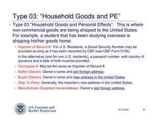 Type 03: “Household Goods and PE”
Type 03 “Household Goods and Personal Effects”: This is where
non-commercial goods are being shipped to the United States.
For example, a student that has been studying overseas is
shipping his/her goods home.
  Importer of Record #: For U.S. Residents, a Social Security Number may be
  provided as long as it has been recorded by CBP (see CBP Form 5106).
  In the alternative (and for non U.S. residents), a passport number, with country of
  issuance and a date of birth must be provided.
  Consignee #: May be the same as Importer of Record #.
  Seller (Owner): Owner’s name and last foreign address.
  Buyer (Owner): Owner’s name and new address in the United States.
  Ship To Party: Generally, the importer’s new address in the United States.
  Manufacturer (Supplier) name/address: Owner’s last foreign address.




                                                                    6/21/2009       35
 