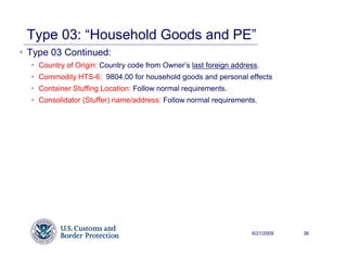 Type 03: “Household Goods and PE”
Type 03 Continued:
  Country of Origin: Country code from Owner’s last foreign address.
  Commodity HTS-6: 9804.00 for household goods and personal effects
  Container Stuffing Location: Follow normal requirements.
  Consolidator (Stuffer) name/address: Follow normal requirements.




                                                                 6/21/2009   36
 