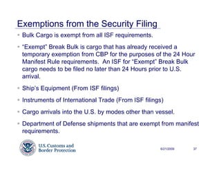 Exemptions from the Security Filing
 Bulk Cargo is exempt from all ISF requirements.
 “Exempt” Break Bulk is cargo that has already received a
 temporary exemption from CBP for the purposes of the 24 Hour
 Manifest Rule requirements. An ISF for “Exempt” Break Bulk
 cargo needs to be filed no later than 24 Hours prior to U.S.
 arrival.
 Ship’s Equipment (From ISF filings)
 Instruments of International Trade (From ISF filings)
 Cargo arrivals into the U.S. by modes other than vessel.
 Department of Defense shipments that are exempt from manifest
 requirements.

                                                    6/21/2009   37
 