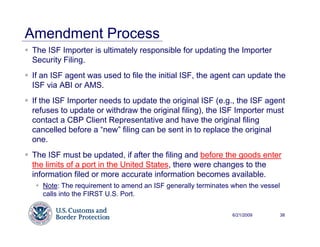 Amendment Process
The ISF Importer is ultimately responsible for updating the Importer
Security Filing.
If an ISF agent was used to file the initial ISF, the agent can update the
ISF via ABI or AMS.
If the ISF Importer needs to update the original ISF (e.g., the ISF agent
refuses to update or withdraw the original filing), the ISF Importer must
contact a CBP Client Representative and have the original filing
cancelled before a “new” filing can be sent in to replace the original
one.
The ISF must be updated, if after the filing and before the goods enter
the limits of a port in the United States, there were changes to the
information filed or more accurate information becomes available.
   Note: The requirement to amend an ISF generally terminates when the vessel
   calls into the FIRST U.S. Port.

                                                              6/21/2009         38
 