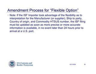 Amendment Process for “Flexible Option”
 Note: If the ISF Importer took advantage of the flexibility as to
 interpretation for the Manufacturer (or supplier), Ship to party,
 Country of origin, and Commodity HTSUS number, the ISF filing
 must be updated as soon as more precise or more accurate
 information is available, in no event later than 24 hours prior to
 arrival at a U.S. port.




                                                     6/21/2009   39
 