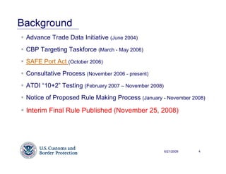 Background
 Advance Trade Data Initiative (June 2004)
 CBP Targeting Taskforce (March - May 2006)
 SAFE Port Act (October 2006)
 Consultative Process (November 2006 - present)
 ATDI “10+2” Testing (February 2007 – November 2008)
 Notice of Proposed Rule Making Process (January - November 2008)

 Interim Final Rule Published (November 25, 2008)




                                                       6/21/2009   4
 