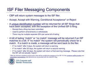 ISF Filer Messaging Components
 CBP will return system messages to the ISF filer.
 Accept, Accept with Warning, Conditional Acceptance* or Reject
 A unique identification number will be returned for all ISF filings that
 have been accepted; with the exception of the Unified ISF-5 filing.
     Receipt that a filing has been submitted
     Used to perform amendments or withdrawals
     There may be multiple separate ISFs per same bill of lading

 A bill of lading “match” or “no match” message will be returned if an ISF
 matches to a bill. If “no match” the system will periodically check for a
 match. If a match is made, a message will be sent back to the filer.
     If “no match” after 5 days, the system will return a warning.
     If “no match” after 20 days, the system will return a second warning.
     If “no match” after 30 days, the system will return a final warning message. Please note that
     the ISF will not actually “expire”.
 *After the informed compliance period ends, there will be conditional acceptance of an ISF-10 if the container stuffing location and
 consolidator name/address data elements are not provided with the initial ISF filing.


                                                                                                       6/21/2009                40
 