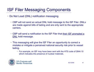 ISF Filer Messaging Components
 Do Not Load (DNL) notification messaging

   CBP will not send an actual DNL hold message to the ISF Filer. DNLs
   are made against bills of lading and are only sent to the appropriate
   carriers.

   CBP will send a notification to the ISF Filer that their ISF prompted a
   DNL hold message.

   This messaging will give the ISF Filer an opportunity to correct a
   mistake or mitigate a perceived national security risk prior to vessel
   lading.
         For example, an ISF may have been sent with the HTS code of 2844.10
         which indicates the presence of nuclear materials.



                                                            6/21/2009     41
 