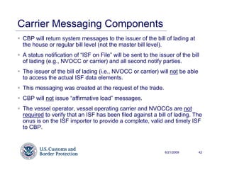 Carrier Messaging Components
 CBP will return system messages to the issuer of the bill of lading at
 the house or regular bill level (not the master bill level).
 A status notification of “ISF on File” will be sent to the issuer of the bill
 of lading (e.g., NVOCC or carrier) and all second notify parties.
 The issuer of the bill of lading (i.e., NVOCC or carrier) will not be able
 to access the actual ISF data elements.
 This messaging was created at the request of the trade.
 CBP will not issue “affirmative load” messages.
 The vessel operator, vessel operating carrier and NVOCCs are not
 required to verify that an ISF has been filed against a bill of lading. The
 onus is on the ISF importer to provide a complete, valid and timely ISF
 to CBP.



                                                               6/21/2009      42
 