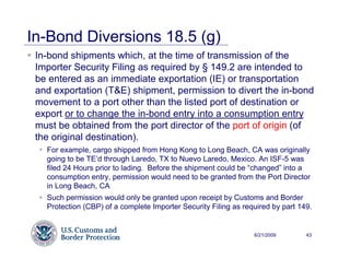 In-Bond Diversions 18.5 (g)
 In-bond shipments which, at the time of transmission of the
 Importer Security Filing as required by § 149.2 are intended to
 be entered as an immediate exportation (IE) or transportation
 and exportation (T&E) shipment, permission to divert the in-bond
 movement to a port other than the listed port of destination or
 export or to change the in-bond entry into a consumption entry
 must be obtained from the port director of the port of origin (of
 the original destination).
   For example, cargo shipped from Hong Kong to Long Beach, CA was originally
   going to be TE’d through Laredo, TX to Nuevo Laredo, Mexico. An ISF-5 was
   filed 24 Hours prior to lading. Before the shipment could be “changed” into a
   consumption entry, permission would need to be granted from the Port Director
   in Long Beach, CA
   Such permission would only be granted upon receipt by Customs and Border
   Protection (CBP) of a complete Importer Security Filing as required by part 149.


                                                                 6/21/2009       43
 