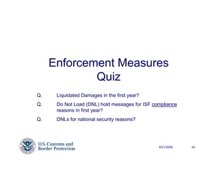 Enforcement Measures
             Quiz
Q.    Liquidated Damages in the first year?
Q.    Do Not Load (DNL) hold messages for ISF compliance
      reasons in first year?
Q.    DNLs for national security reasons?




                                                6/21/2009   44
 