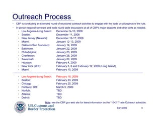 Outreach Process
 CBP is conducting an extended round of structured outreach activities to engage with the trade on all aspects of the rule.
 In-person regional seminars and trade round table discussions at all of CBP’s major seaports and other ports as needed.
      Los Angeles-Long Beach:         December 9–10, 2008
      Seattle:                        December 11, 2008
      New Jersey (Newark):            December 16-17, 2008
      Miami:                          January 12-13, 2009
      Oakland-San Francisco:          January 14, 2009
      Baltimore:                      January 22, 2009
      Philadelphia:                   January 23, 2009
      Charleston:                     January 28, 2009
      Savannah:                       January 29, 2009
      Houston:                        February 4, 2009
      New York (JFK):                 February 5, 6 and February 12, 2009 (Long Island)
      Miami                           February 10, 2009

      Los Angeles-Long Beach:         February 18, 2009
      Boston:                         February 23, 2009
      Chicago                         February 25, 2009
      Portland, OR:                   March 5, 2009
      Norfolk:                        TBD
      Atlanta:                        TBD
      Detroit:                        TBD
                            Note: see the CBP.gov web site for latest information on the “10+2” Trade Outreach schedule.

                                                                                               6/21/2009              5
 