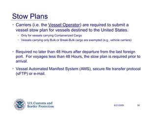 Stow Plans
 Carriers (i.e. the Vessel Operator) are required to submit a
 vessel stow plan for vessels destined to the United States.
    Only for vessels carrying Containerized Cargo
    Vessels carrying only Bulk or Break-Bulk cargo are exempted (e.g., vehicle carriers)



 Required no later than 48 Hours after departure from the last foreign
 port. For voyages less than 48 Hours, the stow plan is required prior to
 arrival.
 Vessel Automated Manifest System (AMS), secure file transfer protocol
 (sFTP) or e-mail.




                                                                          6/21/2009        50
 