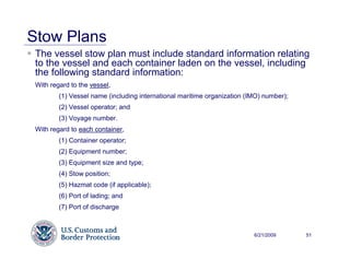 Stow Plans
 The vessel stow plan must include standard information relating
 to the vessel and each container laden on the vessel, including
 the following standard information:
 With regard to the vessel,
         (1) Vessel name (including international maritime organization (IMO) number);
         (2) Vessel operator; and
         (3) Voyage number.
 With regard to each container,
         (1) Container operator;
         (2) Equipment number;
         (3) Equipment size and type;
         (4) Stow position;
         (5) Hazmat code (if applicable);
         (6) Port of lading; and
         (7) Port of discharge



                                                                          6/21/2009      51
 