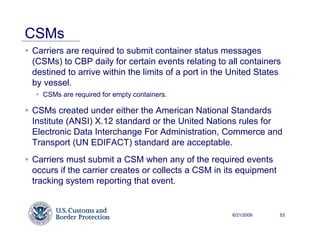 CSMs
Carriers are required to submit container status messages
(CSMs) to CBP daily for certain events relating to all containers
destined to arrive within the limits of a port in the United States
by vessel.
  CSMs are required for empty containers.

CSMs created under either the American National Standards
Institute (ANSI) X.12 standard or the United Nations rules for
Electronic Data Interchange For Administration, Commerce and
Transport (UN EDIFACT) standard are acceptable.
Carriers must submit a CSM when any of the required events
occurs if the carrier creates or collects a CSM in its equipment
tracking system reporting that event.


                                                     6/21/2009     53
 