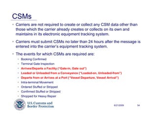 CSMs
Carriers are not required to create or collect any CSM data other than
those which the carrier already creates or collects on its own and
maintains in its electronic equipment tracking system.
Carriers must submit CSMs no later than 24 hours after the message is
entered into the carrier’s equipment tracking system.
The events for which CSMs are required are:
   Booking Confirmed
   Terminal Gate Inspection
   Arrives/Departs a Facility (“Gate-in, Gate out”)
   Loaded or Unloaded from a Conveyance (“Loaded-on, Unloaded-from”)
   Departs from or Arrives at a Port (“Vessel Departure, Vessel Arrival”)
   Intra-terminal Movement
   Ordered Stuffed or Stripped
   Confirmed Stuffed or Stripped
   Shopped for Heavy Repair


                                                                     6/21/2009   54
 