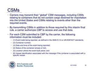 CSMs
Carriers may transmit their “global” CSM messages, including CSMs
relating to containers that do not contain cargo destined for importation
into the United States and CSMs relating to events other than the
required events.
By transmitting CSMs in addition to those required by this interim final
rule, a carrier authorizes CBP to access and use that data.
For each CSM submitted to CBP by the carrier, the following
information must be included:
   (1) Event code being reported, as defined in the ANSI X.12 or UN EDIFACT standards;
   (2) Container number;
   (3) Date and time of the event being reported;
   (4) Status of the container (empty or full);
   (5) Location where the event took place; and
   (6) Vessel identification associated with the message if the container is associated with a
   specific vessel.




                                                                           6/21/2009         55
 