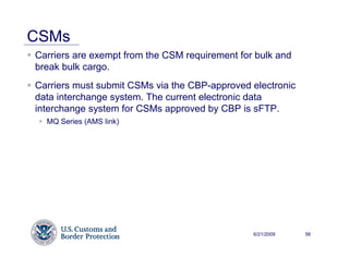 CSMs
Carriers are exempt from the CSM requirement for bulk and
break bulk cargo.
Carriers must submit CSMs via the CBP-approved electronic
data interchange system. The current electronic data
interchange system for CSMs approved by CBP is sFTP.
  MQ Series (AMS link)




                                                6/21/2009   56
 