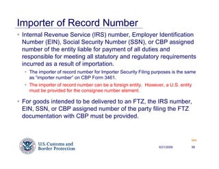 Importer of Record Number
 Internal Revenue Service (IRS) number, Employer Identification
 Number (EIN), Social Security Number (SSN), or CBP assigned
 number of the entity liable for payment of all duties and
 responsible for meeting all statutory and regulatory requirements
 incurred as a result of importation.
   The importer of record number for Importer Security Filing purposes is the same
   as “importer number” on CBP Form 3461.
   The importer of record number can be a foreign entity. However, a U.S. entity
   must be provided for the consignee number element.

 For goods intended to be delivered to an FTZ, the IRS number,
 EIN, SSN, or CBP assigned number of the party filing the FTZ
 documentation with CBP must be provided.


                                                                               Back


                                                                6/21/2009      58
 
