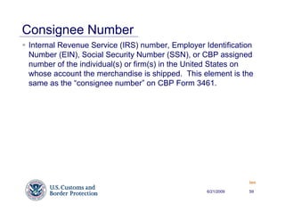 Consignee Number
Internal Revenue Service (IRS) number, Employer Identification
Number (EIN), Social Security Number (SSN), or CBP assigned
number of the individual(s) or firm(s) in the United States on
whose account the merchandise is shipped. This element is the
same as the “consignee number” on CBP Form 3461.




                                                             Back


                                                 6/21/2009   59
 