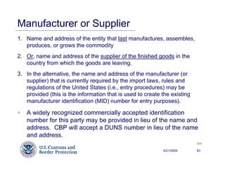 Manufacturer or Supplier
1. Name and address of the entity that last manufactures, assembles,
   produces, or grows the commodity
2. Or, name and address of the supplier of the finished goods in the
   country from which the goods are leaving.
3. In the alternative, the name and address of the manufacturer (or
   supplier) that is currently required by the import laws, rules and
   regulations of the United States (i.e., entry procedures) may be
   provided (this is the information that is used to create the existing
   manufacturer identification (MID) number for entry purposes).

   A widely recognized commercially accepted identification
   number for this party may be provided in lieu of the name and
   address. CBP will accept a DUNS number in lieu of the name
   and address.
                                                                           Back


                                                            6/21/2009      63
 