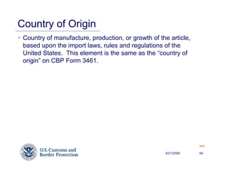 Country of Origin
 Country of manufacture, production, or growth of the article,
 based upon the import laws, rules and regulations of the
 United States. This element is the same as the “country of
 origin” on CBP Form 3461.




                                                                 Back


                                                    6/21/2009    64
 