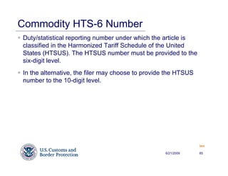 Commodity HTS-6 Number
Duty/statistical reporting number under which the article is
classified in the Harmonized Tariff Schedule of the United
States (HTSUS). The HTSUS number must be provided to the
six-digit level.
In the alternative, the filer may choose to provide the HTSUS
number to the 10-digit level.




                                                                Back


                                                   6/21/2009    65
 